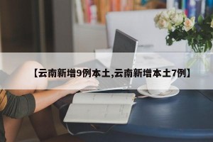 【云南新增9例本土,云南新增本土7例】