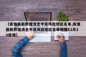 【疫情最新数据消息中高风险地区名单,疫情最新数据消息中高风险地区名单地图12月28疫情】