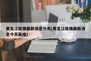 黑龙江疫情最新消息今天(黑龙江疫情最新消息今天新增)
