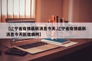 【辽宁省疫情最新消息今天,辽宁省疫情最新消息今天新增病例】