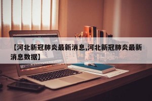 【河北新冠肺炎最新消息,河北新冠肺炎最新消息数据】