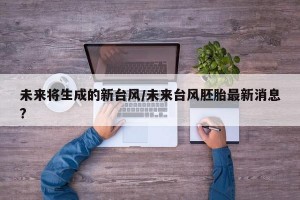 未来将生成的新台风/未来台风胚胎最新消息?