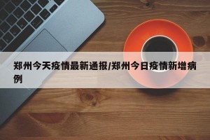 郑州今天疫情最新通报/郑州今日疫情新增病例
