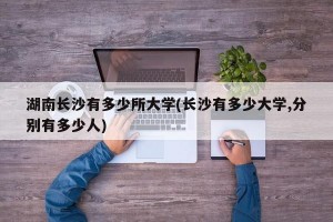 湖南长沙有多少所大学(长沙有多少大学,分别有多少人)