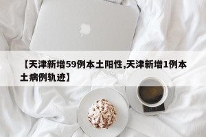 【天津新增59例本土阳性,天津新增1例本土病例轨迹】