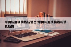 中国新冠疫情最新消息/中国新冠疫情最新消息动态