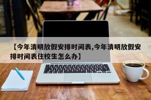 【今年清明放假安排时间表,今年清明放假安排时间表住校生怎么办】