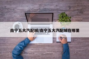 南宁五大汽配城/南宁五大汽配城在哪里