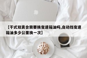 【干式双离合需要换变速箱油吗,自动挡变速箱油多少公里换一次】