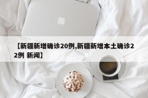 【新疆新增确诊20例,新疆新增本土确诊22例 新闻】