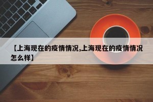 【上海现在的疫情情况,上海现在的疫情情况怎么样】