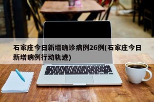石家庄今日新增确诊病例26例(石家庄今日新增病例行动轨迹)