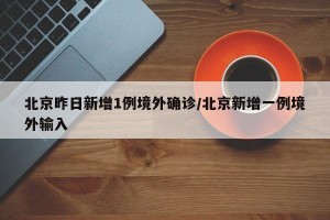 北京昨日新增1例境外确诊/北京新增一例境外输入