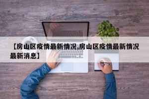 【房山区疫情最新情况,房山区疫情最新情况最新消息】