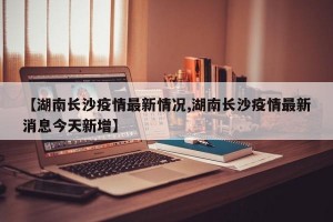 【湖南长沙疫情最新情况,湖南长沙疫情最新消息今天新增】