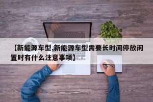 【新能源车型,新能源车型需要长时间停放闲置时有什么注意事项】