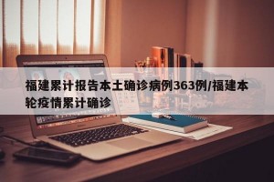 福建累计报告本土确诊病例363例/福建本轮疫情累计确诊