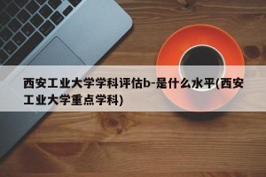 西安工业大学学科评估b-是什么水平(西安工业大学重点学科)