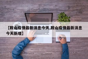 【鞍山疫情最新消息今天,鞍山疫情最新消息今天新增】
