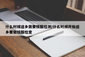什么时候返乡需要核酸检测/什么时候开始返乡要做核酸检查