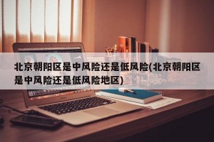 北京朝阳区是中风险还是低风险(北京朝阳区是中风险还是低风险地区)