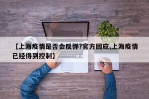 【上海疫情是否会反弹?官方回应,上海疫情已经得到控制】