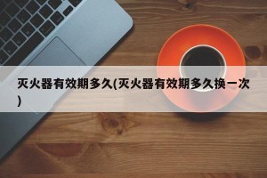 灭火器有效期多久(灭火器有效期多久换一次)