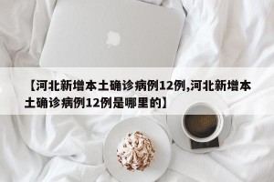 【河北新增本土确诊病例12例,河北新增本土确诊病例12例是哪里的】