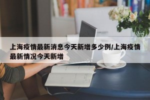 上海疫情最新消息今天新增多少例/上海疫情最新情况今天新增