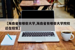 【海南省有哪些大学,海南省有哪些大学院校还在招生】