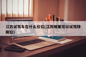 江苏试驾车在什么价位(江苏哪里可以试驾特斯拉)