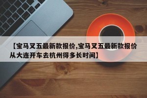 【宝马叉五最新款报价,宝马叉五最新款报价从大连开车去杭州得多长时间】