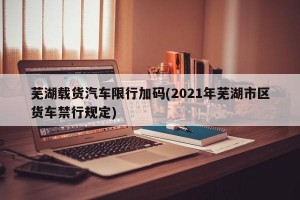 芜湖载货汽车限行加码(2021年芜湖市区货车禁行规定)