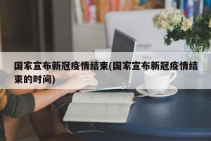 国家宣布新冠疫情结束(国家宣布新冠疫情结束的时间)