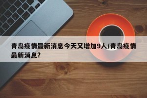 青岛疫情最新消息今天又增加9人/青岛疫情最新消息?