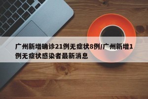 广州新增确诊21例无症状8例/广州新增1例无症状感染者最新消息