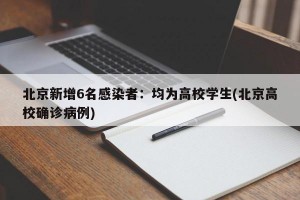 北京新增6名感染者：均为高校学生(北京高校确诊病例)