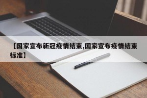 【国家宣布新冠疫情结束,国家宣布疫情结束标准】