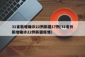 31省新增确诊22例新疆17例(31省份新增确诊22例新疆疫情)