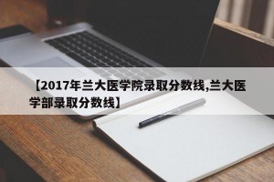 【2017年兰大医学院录取分数线,兰大医学部录取分数线】