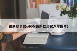 最新款长安s460(最新款长安汽车图片)