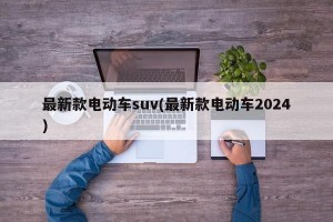 最新款电动车suv(最新款电动车2024)
