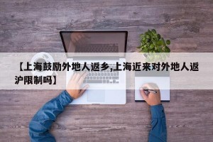 【上海鼓励外地人返乡,上海近来对外地人返沪限制吗】