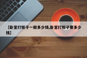 【卧室打柜子一般多少钱,卧室打柜子要多少钱】