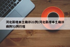 河北新增本土确诊21例/河北新增本土确诊病例51例行程