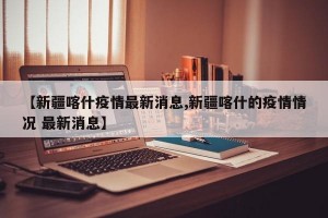 【新疆喀什疫情最新消息,新疆喀什的疫情情况 最新消息】