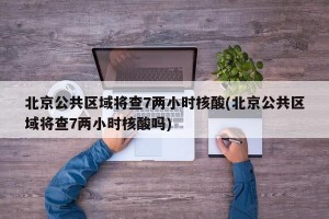 北京公共区域将查7两小时核酸(北京公共区域将查7两小时核酸吗)