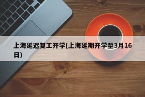 上海延迟复工开学(上海延期开学至3月16日)