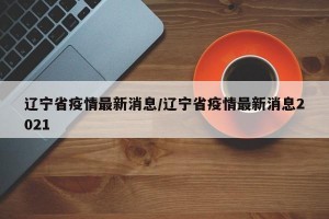 辽宁省疫情最新消息/辽宁省疫情最新消息2021