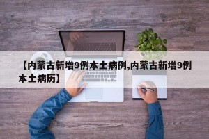 【内蒙古新增9例本土病例,内蒙古新增9例本土病历】